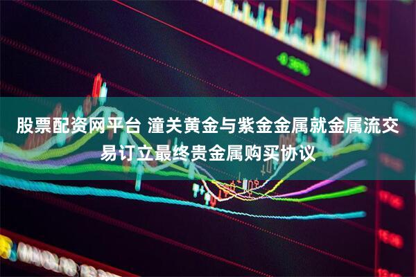股票配资网平台 潼关黄金与紫金金属就金属流交易订立最终贵金属购买协议
