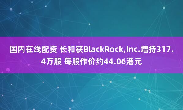 国内在线配资 长和获BlackRock,Inc.增持317.4万股 每股作价约44.06港元