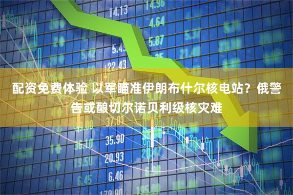 配资免费体验 以军瞄准伊朗布什尔核电站？俄警告或酿切尔诺贝利级核灾难