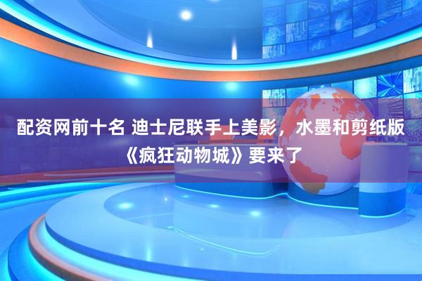 配资网前十名 迪士尼联手上美影，水墨和剪纸版《疯狂动物城》要来了