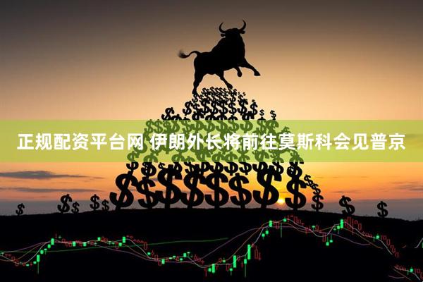 正规配资平台网 伊朗外长将前往莫斯科会见普京