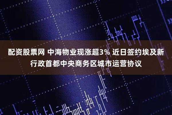 配资股票网 中海物业现涨超3% 近日签约埃及新行政首都中央商务区城市运营协议