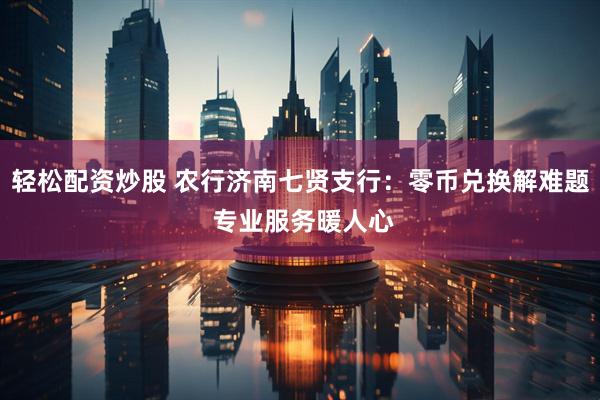 轻松配资炒股 农行济南七贤支行：零币兑换解难题 专业服务暖人心