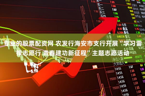 专业的股票配资网 农发行海安市支行开展“学习雷锋志愿行 青春建功新征程”主题志愿活动