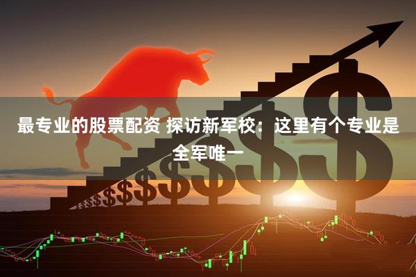 最专业的股票配资 探访新军校：这里有个专业是全军唯一