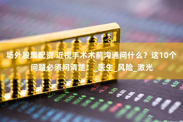 场外股票配资 近视手术术前沟通问什么？这10个问题必须问清楚！_医生_风险_激光