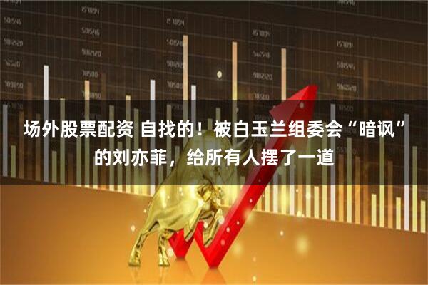 场外股票配资 自找的！被白玉兰组委会“暗讽”的刘亦菲，给所有人摆了一道