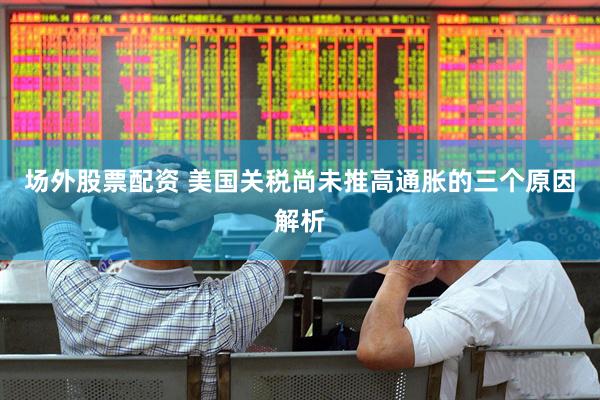 场外股票配资 美国关税尚未推高通胀的三个原因解析