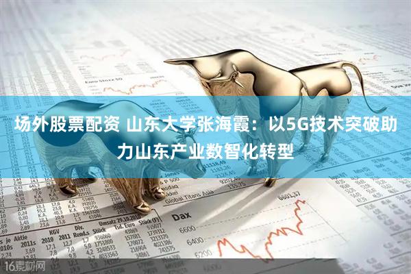 场外股票配资 山东大学张海霞：以5G技术突破助力山东产业数智化转型