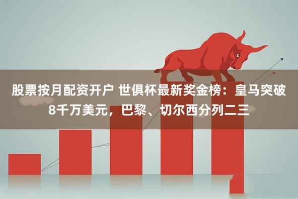 股票按月配资开户 世俱杯最新奖金榜：皇马突破8千万美元，巴黎、切尔西分列二三