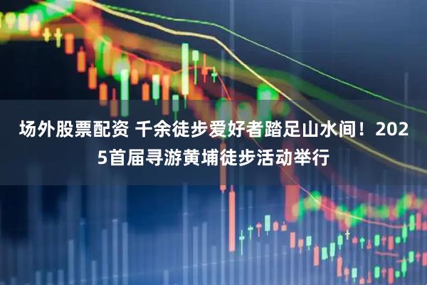 场外股票配资 千余徒步爱好者踏足山水间！2025首届寻游黄埔徒步活动举行