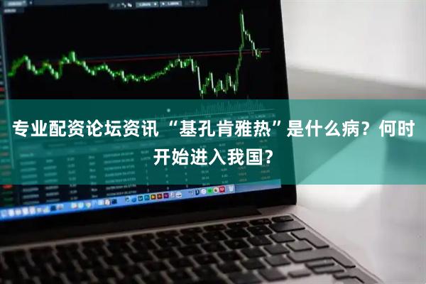 专业配资论坛资讯 “基孔肯雅热”是什么病？何时开始进入我国？
