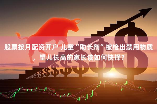 股票按月配资开户 儿童“助长剂”被检出禁用物质，望儿长高的家长该如何抉择？