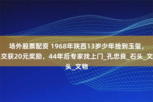 场外股票配资 1968年陕西13岁少年捡到玉玺，上交获20元奖励，44年后专家找上门_孔忠良_石头_文物