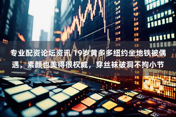 专业配资论坛资讯 19岁黄多多纽约坐地铁被偶遇，素颜也美得很权威，穿丝袜破洞不拘小节