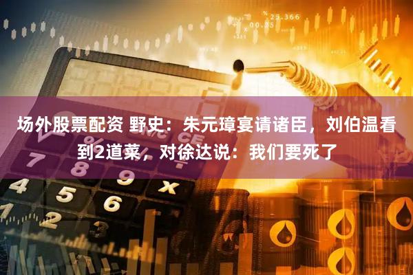 场外股票配资 野史：朱元璋宴请诸臣，刘伯温看到2道菜，对徐达说：我们要死了