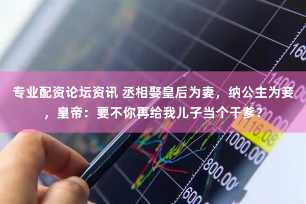 专业配资论坛资讯 丞相娶皇后为妻，纳公主为妾，皇帝：要不你再给我儿子当个干爹？