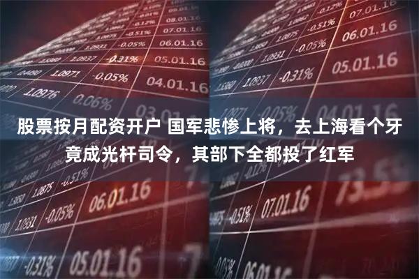 股票按月配资开户 国军悲惨上将，去上海看个牙竟成光杆司令，其部下全都投了红军