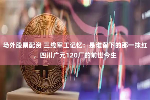 场外股票配资 三线军工记忆：是谁留下的那一抹红，四川广元120厂的前世今生