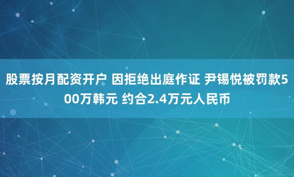 股票按月配资开户 因拒绝出庭作证 尹锡悦被罚款500万韩元 约合2.4万元人民币