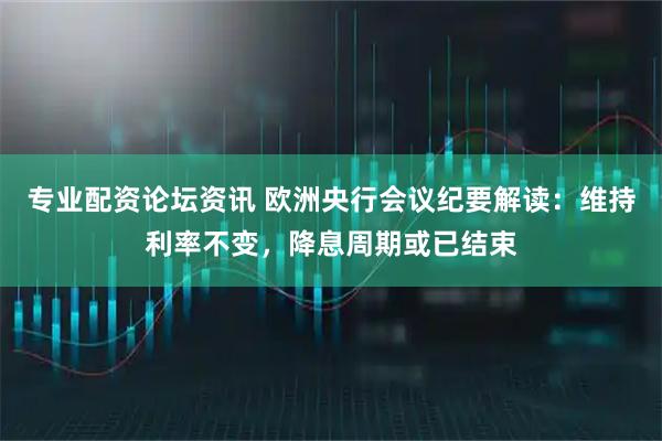 专业配资论坛资讯 欧洲央行会议纪要解读：维持利率不变，降息周期或已结束
