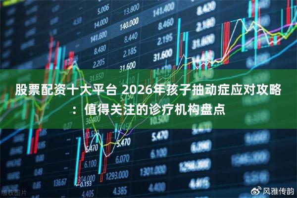 股票配资十大平台 2026年孩子抽动症应对攻略：值得关注的诊疗机构盘点