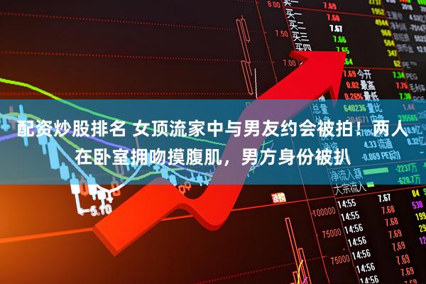 配资炒股排名 女顶流家中与男友约会被拍！两人在卧室拥吻摸腹肌，男方身份被扒