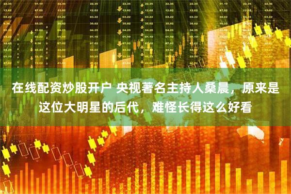 在线配资炒股开户 央视著名主持人桑晨，原来是这位大明星的后代，难怪长得这么好看